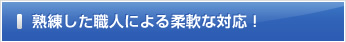 熟練した職人による柔軟な対応！
