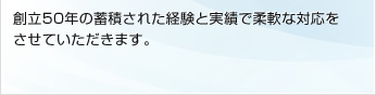 創立50年の蓄積された経験と実績で柔軟な対応をさせていただきます。